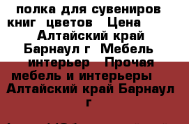 полка для сувениров, книг, цветов › Цена ­ 500 - Алтайский край, Барнаул г. Мебель, интерьер » Прочая мебель и интерьеры   . Алтайский край,Барнаул г.